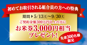 初めてお取引される組合員の方への特典 期間5/13(火)～9/30(火)ご契約金額300万円以上の方にお米券3,000円相当プレゼント！先着300名様限定